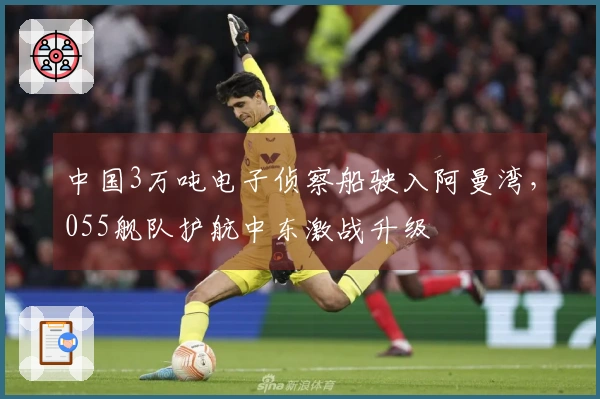中国3万吨电子侦察船驶入阿曼湾，055舰队护航中东激战升级