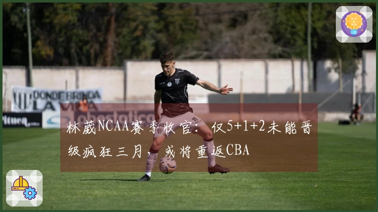 林葳NCAA赛季收官：仅5+1+2未能晋级疯狂三月，或将重返CBA