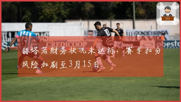 赫塔若财务状况未达标，赛季扣分风险加剧至3月15日