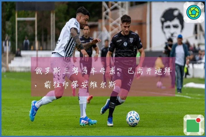 俄罗斯三驾马车母亲：已离开迪拜，前往印第安维尔斯