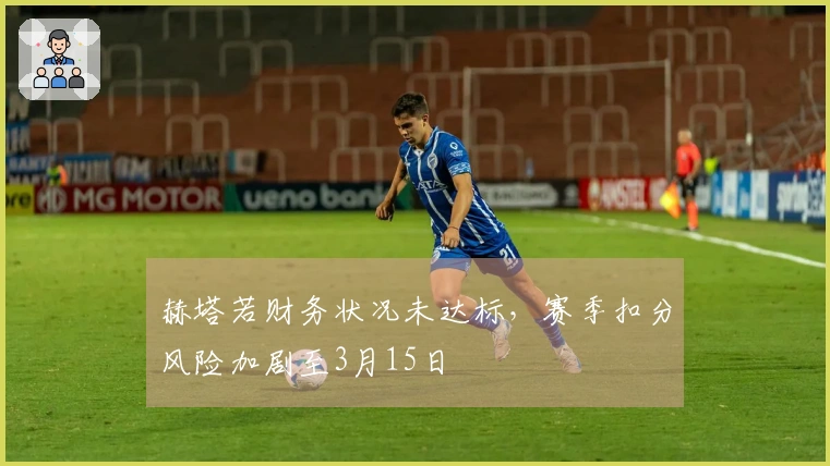 赫塔若财务状况未达标，赛季扣分风险加剧至3月15日
