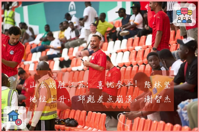 山东战胜江苏：喜忧参半！陈林坚地位上升，邱彪差点崩溃，谢智杰遭遇瓶颈！