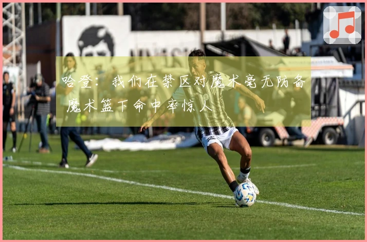 哈登：我们在禁区对魔术毫无防备 魔术篮下命中率惊人