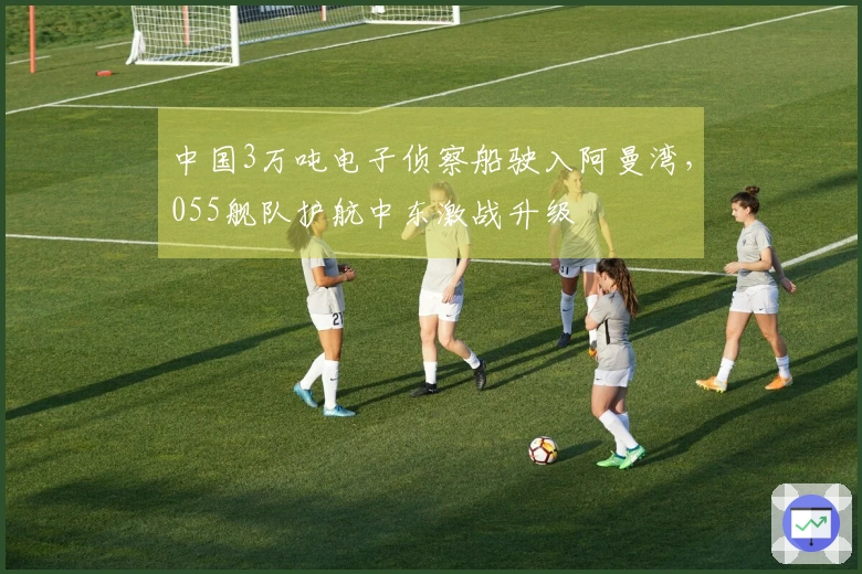 中国3万吨电子侦察船驶入阿曼湾，055舰队护航中东激战升级