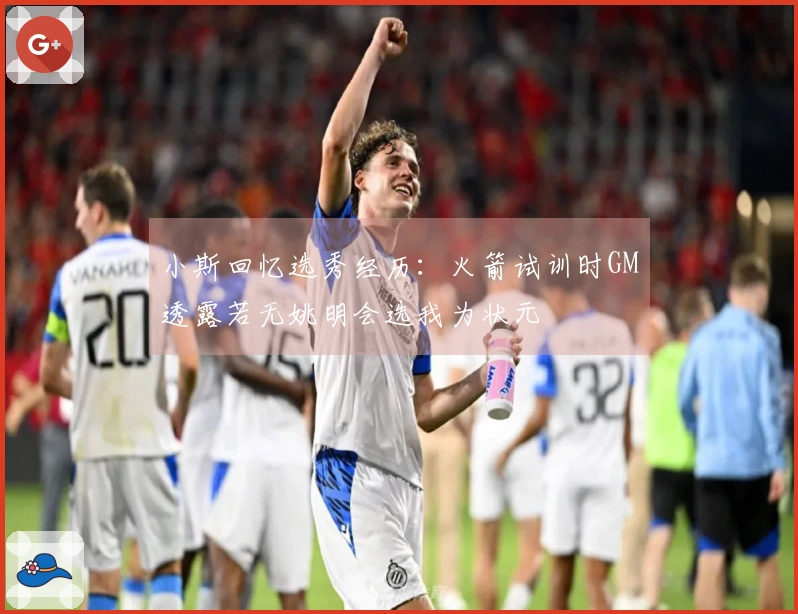 小斯回忆选秀经历：火箭试训时GM透露若无姚明会选我为状元