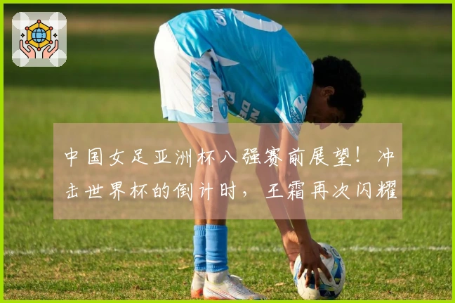 中国女足亚洲杯八强赛前展望！冲击世界杯的倒计时，王霜再次闪耀