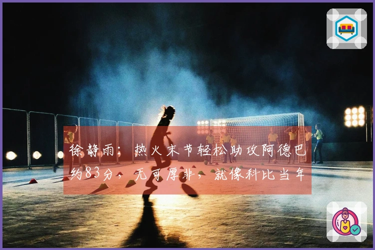徐静雨：热火末节轻松助攻阿德巴约83分，无可厚非，就像科比当年那样