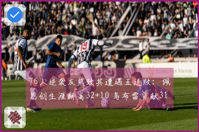 76人逆袭灰熊致其遭遇五连败：佩恩创生涯新高32+10 乌布雷贡献31+12