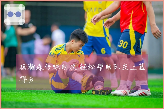 杨瀚森传球助攻 轻松帮助队友上篮得分