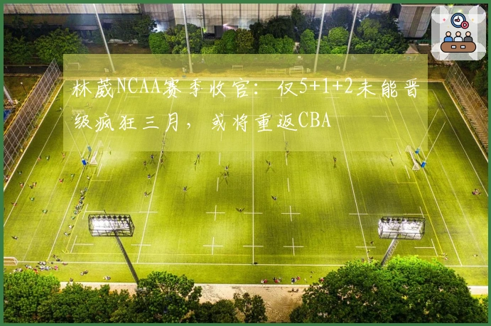 林葳NCAA赛季收官：仅5+1+2未能晋级疯狂三月，或将重返CBA