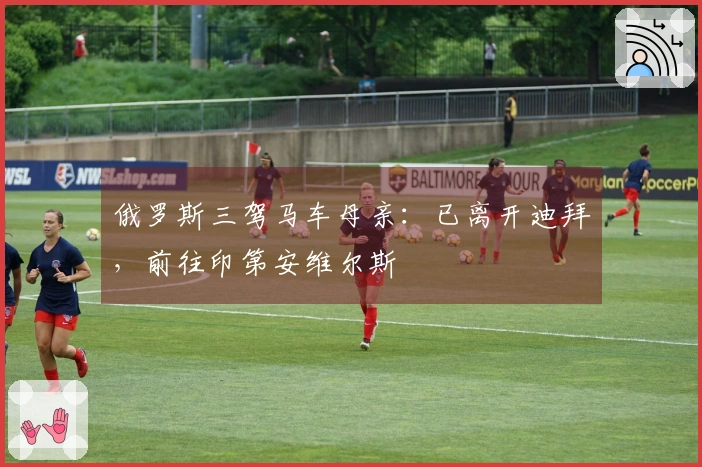 俄罗斯三驾马车母亲：已离开迪拜，前往印第安维尔斯