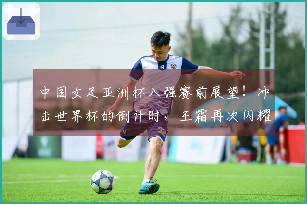 中国女足亚洲杯八强赛前展望！冲击世界杯的倒计时，王霜再次闪耀
