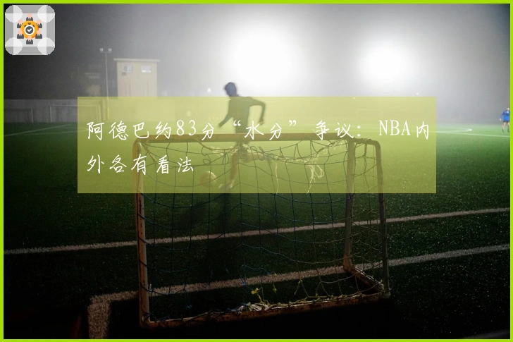 阿德巴约83分“水分”争议：NBA内外各有看法