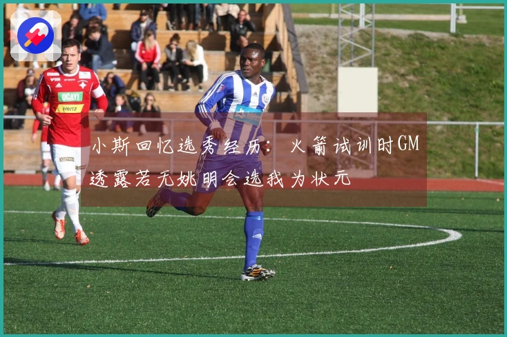 小斯回忆选秀经历：火箭试训时GM透露若无姚明会选我为状元