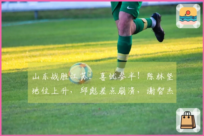 山东战胜江苏：喜忧参半！陈林坚地位上升，邱彪差点崩溃，谢智杰遭遇瓶颈！